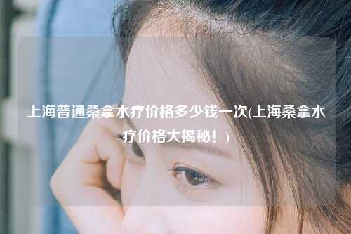 上海普通桑拿水疗价格多少钱一次(上海桑拿水疗价格大揭秘！)