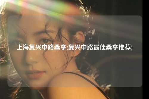 上海复兴中路桑拿(复兴中路最佳桑拿推荐)