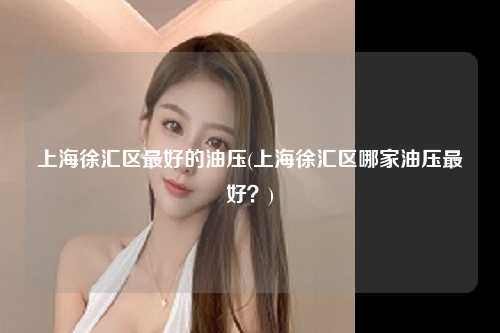 上海徐汇区最好的油压(上海徐汇区哪家油压最好？)