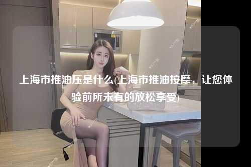 上海市推油压是什么(上海市推油按摩，让您体验前所未有的放松享受)