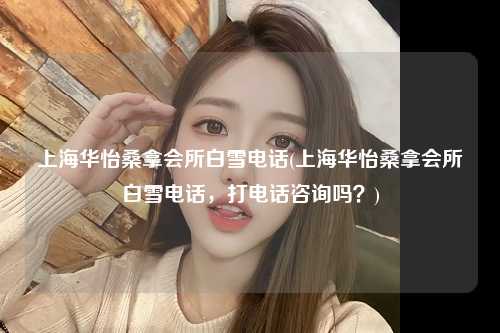 上海华怡桑拿会所白雪电话(上海华怡桑拿会所白雪电话，打电话咨询吗？)