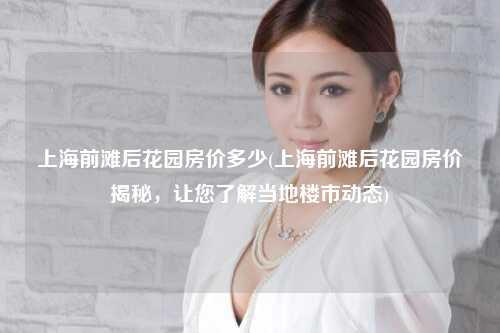 上海前滩后花园房价多少(上海前滩后花园房价揭秘，让您了解当地楼市动态)