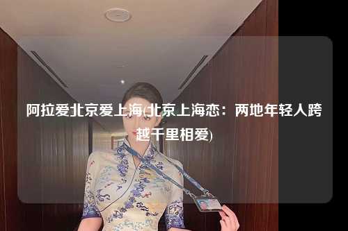 阿拉爱北京爱上海(北京上海恋：两地年轻人跨越千里相爱)
