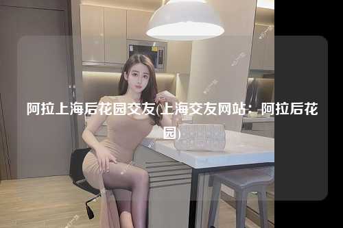 阿拉上海后花园交友(上海交友网站：阿拉后花园)