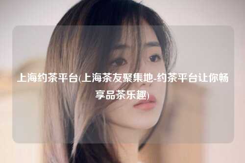 上海约茶平台(上海茶友聚集地-约茶平台让你畅享品茶乐趣)