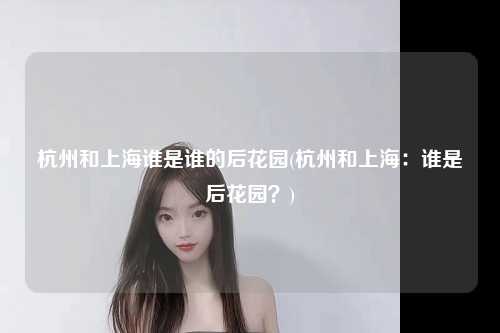 杭州和上海谁是谁的后花园(杭州和上海：谁是后花园？)