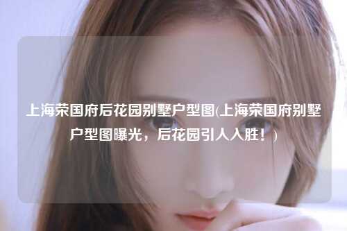 上海荣国府后花园别墅户型图(上海荣国府别墅户型图曝光，后花园引人入胜！)