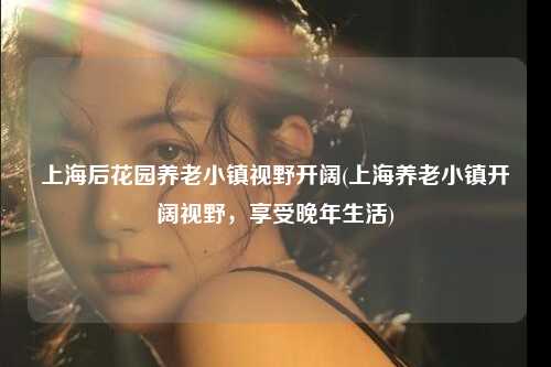 上海后花园养老小镇视野开阔(上海养老小镇开阔视野，享受晚年生活)