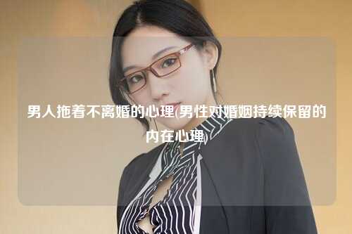 男人拖着不离婚的心理(男性对婚姻持续保留的内在心理)