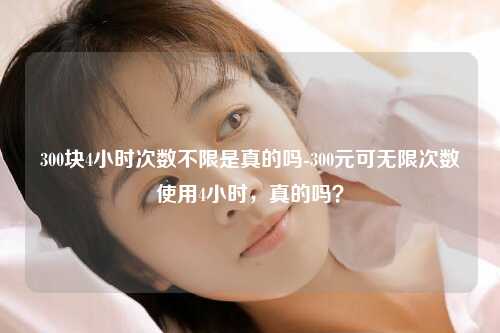 300块4小时次数不限是真的吗-300元可无限次数使用4小时，真的吗？