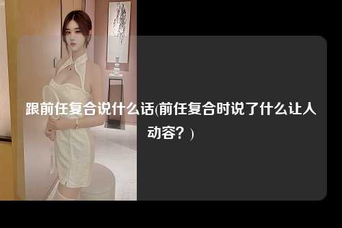 跟前任复合说什么话(前任复合时说了什么让人动容？)