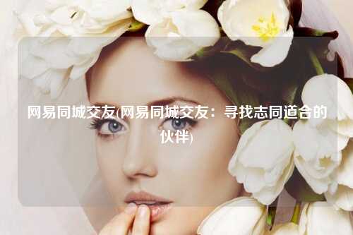 网易同城交友(网易同城交友：寻找志同道合的伙伴)