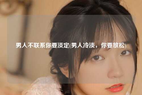 男人不联系你要淡定(男人冷淡，你要放松)