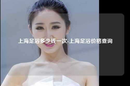 上海足浴多少钱一次-上海足浴价格查询