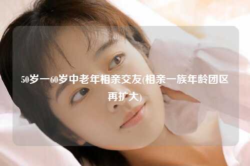 50岁一60岁中老年相亲交友(相亲一族年龄团区再扩大)
