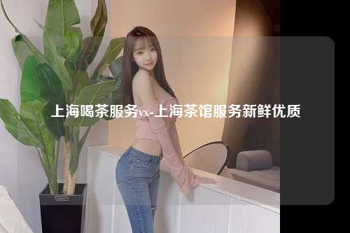 上海喝茶服务vx-上海茶馆服务新鲜优质