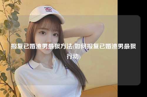报复已婚渣男最狠方法(如何报复已婚渣男最狠行动)