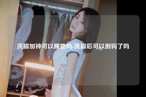 洗脚加钟可以睡她吗-洗脚后可以倒钩了吗