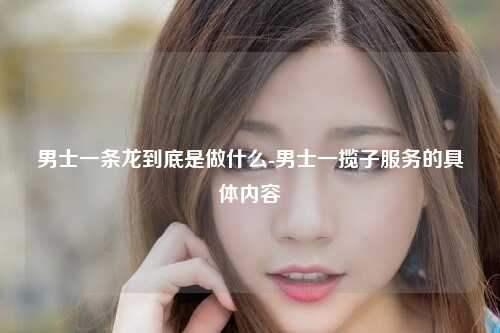 男士一条龙到底是做什么-男士一揽子服务的具体内容
