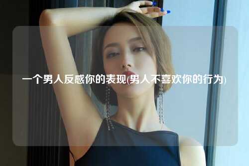 一个男人反感你的表现(男人不喜欢你的行为)
