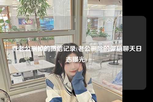 查老公删掉的微信记录(老公删除的微信聊天日志曝光)