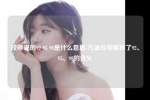 技师说的92 95 98是什么意思-汽油技师解释了92、95、98的含义