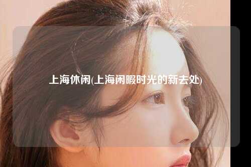 上海休闲(上海闲暇时光的新去处)