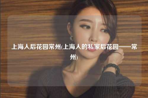 上海人后花园常州(上海人的私家后花园——常州)