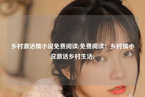 乡村激活情小说免费阅读(免费阅读：乡村情小说激活乡村生活)
