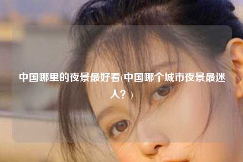 中国哪里的夜景最好看(中国哪个城市夜景最迷人？)