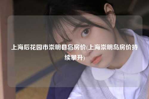 上海后花园市崇明县岛房价(上海崇明岛房价持续攀升)