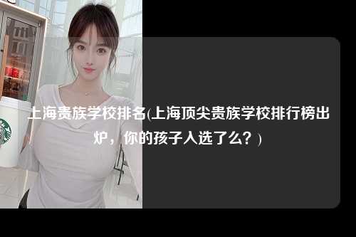 上海贵族学校排名(上海顶尖贵族学校排行榜出炉，你的孩子入选了么？)