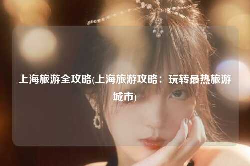 上海旅游全攻略(上海旅游攻略：玩转最热旅游城市)