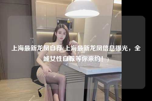 上海最新龙凤自荐(上海最新龙凤信息曝光，全城女性自荐等你来约！)