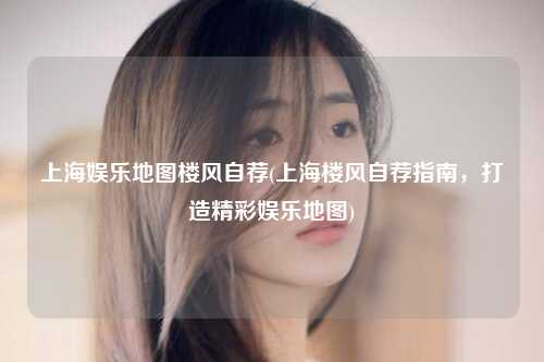 上海娱乐地图楼风自荐(上海楼风自荐指南，打造精彩娱乐地图)
